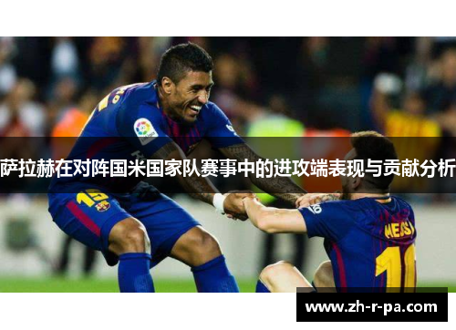 萨拉赫在对阵国米国家队赛事中的进攻端表现与贡献分析