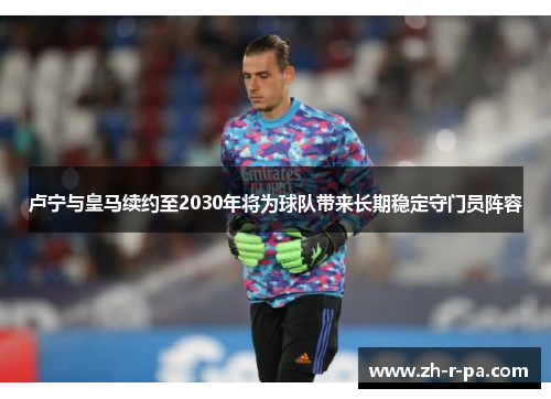 卢宁与皇马续约至2030年将为球队带来长期稳定守门员阵容