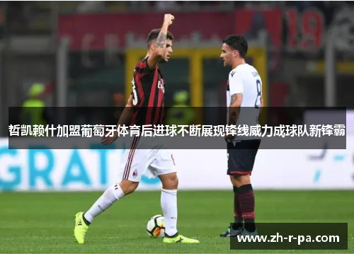 哲凯赖什加盟葡萄牙体育后进球不断展现锋线威力成球队新锋霸