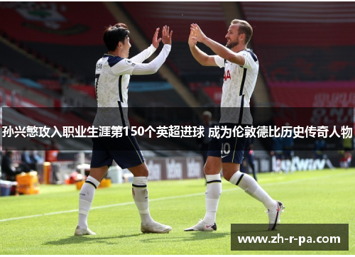孙兴慜攻入职业生涯第150个英超进球 成为伦敦德比历史传奇人物