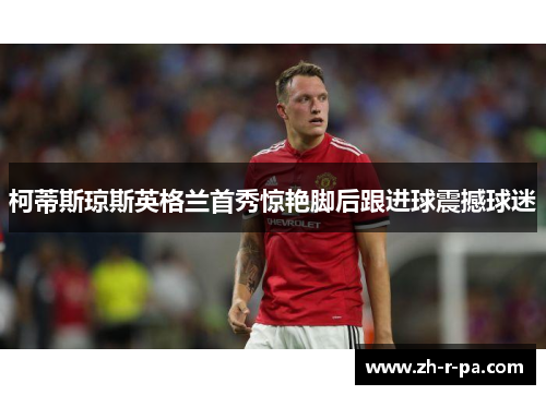 柯蒂斯琼斯英格兰首秀惊艳脚后跟进球震撼球迷