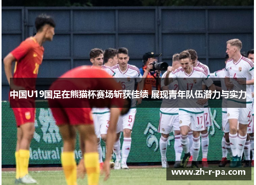 中国U19国足在熊猫杯赛场斩获佳绩 展现青年队伍潜力与实力