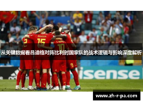 从关键数据看吕迪格对阵比利时国家队的战术逻辑与影响深度解析