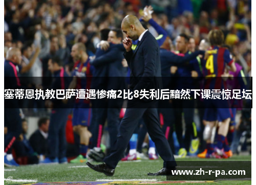 塞蒂恩执教巴萨遭遇惨痛2比8失利后黯然下课震惊足坛