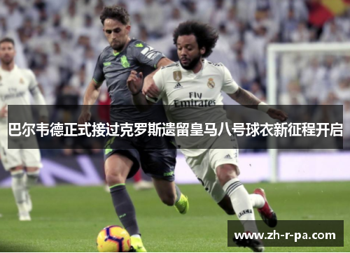 巴尔韦德正式接过克罗斯遗留皇马八号球衣新征程开启