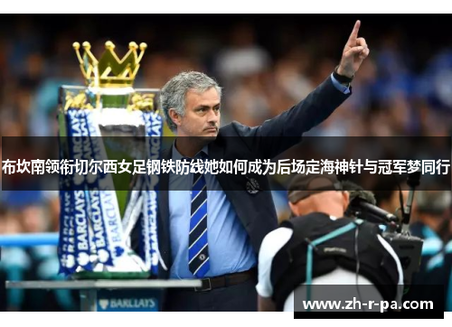 布坎南领衔切尔西女足钢铁防线她如何成为后场定海神针与冠军梦同行