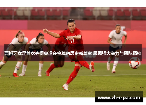 西班牙女足首次夺得奥运会金牌创历史新篇章 展现强大实力与团队精神