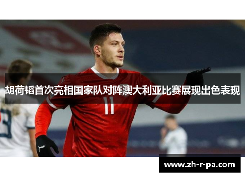 胡荷韬首次亮相国家队对阵澳大利亚比赛展现出色表现 胡荷韬首次亮相国家队对阵澳大利亚比赛展现出色表现