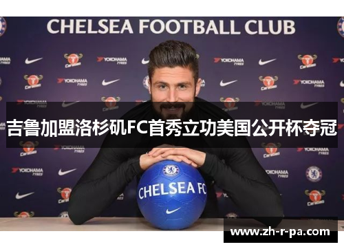 吉鲁加盟洛杉矶FC首秀立功美国公开杯夺冠 吉鲁加盟洛杉矶FC首秀立功美国公开杯夺冠