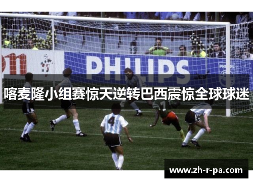 喀麦隆小组赛惊天逆转巴西震惊全球球迷